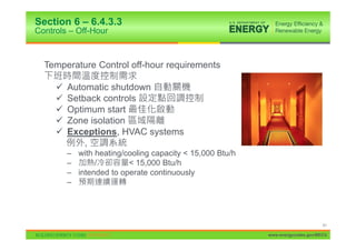 Section 6 – 6.4.3.3
Controls – Off-Hour



  Temperature Control off-hour requirements

     9   Automatic shutdown
     9   Setback controls
     9   Optimum start
     9   Zone isolation
     9   Exceptions, HVAC systems
             ,
         – with heating/cooling capacity < 15,000 Btu/h
         –      /        < 15,000 Btu/h
         – intended to operate continuously
         –




                                                                                41

                                                          www.energycodes.gov/BECU
 