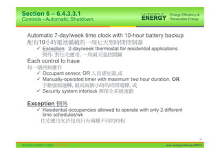 Section 6 – 6.4.3.3.1
Controls - Automatic Shutdown


  Automatic 7-day/week time clock with 10-hour battery backup
      10
      9 Exception: 2-day/week thermostat for residential applications
           :           ,
  Each control to have

      9 Occupant sensor, OR             ,
      9 Manually-operated timer with maximum two hour duration, OR
                     ,                      ,
      9 Security system interlock

  Exception
      9 Residential occupancies allowed to operate with only 2 different
        time schedules/wk



                                                                                      42

                                                                www.energycodes.gov/BECU
 