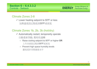 Section 6 – 6.4.3.3.2
Controls - Setback


  Climate Zones 2-8
      9 Lower heating setpoint to 55ºF or less
                            55ºF


  Climate Zones 1b, 2b, 3b (hot/dry)
      9 Automatically restart, temporarily operate
                     ,
         – Raise cooling setpoint to 90ºF or higher OR
                             90ºF
         – Prevent high space humidity levels




                                                                               43

                                                         www.energycodes.gov/BECU
 