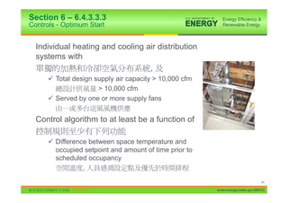 Section 6 – 6.4.3.3.3
Controls - Optimum Start


  Individual heating and cooling air distribution
  systems with
                                  ,
      9 Total design supply air capacity > 10,000 cfm
                      > 10,000 cfm
      9 Served by one or more supply fans


  Control algorithm to at least be a function of

      9 Difference between space temperature and
        occupied setpoint and amount of time prior to
        scheduled occupancy
                 ,
                                                                              44

                                                        www.energycodes.gov/BECU
 