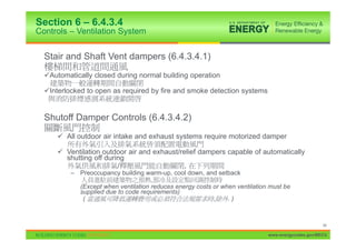 Section 6 – 6.4.3.4
Controls – Ventilation System


  Stair and Shaft Vent dampers (6.4.3.4.1)
  9Automatically closed during normal building operation

  9Interlocked to open as required by fire and smoke detection systems


  Shutoff Damper Controls (6.4.3.4.2)
      9 All outdoor air intake and exhaust systems require motorized damper

      9 Ventilation outdoor air and exhaust/relief dampers capable of automatically
        shutting off during
                         /                    ,
          – Preoccupancy building warm-up, cool down, and setback
                                     ,
            (Except when ventilation reduces energy costs or when ventilation must be
            supplied due to code requirements)
             (                                            ,    .)



                                                                                                   46

                                                                             www.energycodes.gov/BECU
 
