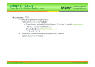 Section 6 – 6.4.3.4
Controls – Ventilation System (cont’d)


  9Exceptions:
        9 Backdraft gravity dampers okay
                                   (BDD)
              – For exhaust and relief in buildings < 3 stories in height above grade
                 3
              – Of any height in climate zones 1 – 3
                          1, 2, 3
        9 Ventilation systems serving unconditioned spaces

          –   300 CFM




                                                                                             47

                                                                       www.energycodes.gov/BECU
 