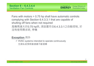 Section 6 – 6.4.3.4.4
Ventilation Fan Controls


  Fans with motors > 0.75 hp shall have automatic controls
  complying with Section 6.4.3.3.1 that are capable of
  shutting off fans when not required
                 0.75 hp ,            6.4.3.3.1          ,
                   ,

  Exception
      9 HVAC systems intended to operate continuously




                                                                              50

                                                        www.energycodes.gov/BECU
 