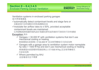 Section 6 – 6.4.3.4.5
Enclosed Parking Garage Ventilation


  Ventilation systems in enclosed parking garages

  9automatically detect contaminant levels and stage fans or

  9modulate fan airflow rates to ” 50%, provided acceptable
   contaminant levels are maintained
                     50%
  Exception
     9 Garages < 30,000 ft2 with ventilation systems that don’t use
       mechanical cooling or heating
                            30,000 ft2
      9 Garages with a garage area to ventilation system motor nameplate
        hp ratio > 1500 ft2/hp and don’t use mechanical cooling or heating
                                         1500 ft2/hp,

      9 Where permitted by AHJ


                                                                                     51

                                                               www.energycodes.gov/BECU
 