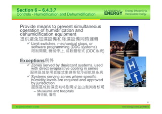 Section 6 – 6.4.3.7
Controls - Humidification and Dehumidification


 Provide means to prevent simultaneous
 operation of humidification and
 dehumidification equipment

      9 Limit switches, mechanical stops, or
        software programming (DDC systems)


 Exceptions
      9 Zones served by desiccant systems, used
        with direct evaporative cooling in series

      9 Systems serving zones where specific
        humidity levels are required and approved
        by jurisdiction

          – Museums and hospitals
                 ,

                                                                          54

                                                    www.energycodes.gov/BECU
 