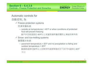 Section 6 – 6.4.3.8
Controls - Freeze Protection and Snow/Ice


  Automatic controls for
          ,
      9 Freeze protection systems

          – outside air temperatures > 40 F or when conditions of protected
            fluid will prevent freezing
                                 40oF
      9 Snow- and ice-melting systems

          – pavement temperature > 50 F and no precipitation is falling and
            outdoor temperature > 40 F
                        50oF                                              40oF



                                                                                         55

                                                                   www.energycodes.gov/BECU
 