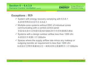 Section 6 – 6.4.3.9
Demand Control Ventilation (cont’d)


  Exceptions :
      9 System with energy recovery complying with 6.5.6.1
                                6.5.6.1
      9 Multiple-zone systems without DDC of individual zones
        communicating with a central control panel
                                      DDC
      9 Systems with a design outdoor airflow less than 1200 cfm
                             1200cfm
      9 Spaces where the supply airflow rate minus any makeup or
        outgoing transfer air requirement is less than 1200 cfm
                                                              1200cfm




                                                                                  57

                                                            www.energycodes.gov/BECU
 