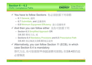 Section 6 – 6.2
HVAC Compliance Paths


  9 You have to follow Sections
     – 6.1 General,
     – 6.7 Submittals, and
     – 6.8 Minimum Equipment Efficiency
  9 And then you can follow either
     – Section 6.3 Simplified Approach OR
         6.3           ,
     – Sections 6.4 Mandatory Provisions and 6.5 Prescriptive Path
         6.4                 6.5
  9 Alternatively, you can follow Section 11 (ECB), in which
    case Section 6.4 is mandatory
              ,           11 (                ),    6.4

                                                                                 6

                                                          www.energycodes.gov/BECU
 
