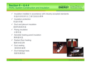 Section 6 – 6.4.4
HVAC System Construction and Insulation

  9 Insulation installed in accordance with industry-accepted standards

  9 Insulation protection

  9 Duct and plenum insulation

  9 Piping insulation

  9 Sensible heating panel insulation

  9 Radiant floor heating

  9 Duct sealing

  9 Duct leakage tests


                                                                                            61

                                                                      www.energycodes.gov/BECU
 
