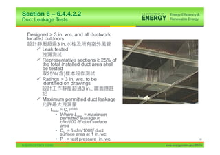 Section 6 – 6.4.4.2.2
Duct Leakage Tests

  Designed > 3 in. w.c. and all ductwork
  located outdoors
               3 in.
      9 Leak tested

      9 Representative sections • 25% of
        the total installed duct area shall
        be tested
          25%( )
      9 Ratings > 3 in. w.c. to be
        identified on drawings
                            3 in.,

      9 Maximum permitted duct leakage

          – Lmax = CLP0.65
              • Where Lmax = maximum
                 permitted leakage in
                 cfm/100 ft2 duct surface
                 area
              • CL = 6 cfm/100ft2 duct
                 surface area at 1 in. wc
              • P = test pressure in. wc.                           66

                                              www.energycodes.gov/BECU
 