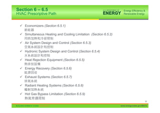 Section 6 – 6.5
HVAC Prescriptive Path


 9 Economizers (Section 6.5.1)

 9 Simultaneous Heating and Cooling Limitation (Section 6.5.2)

 9 Air System Design and Control (Section 6.5.3)

 9 Hydronic System Design and Control (Section 6.5.4)

 9 Heat Rejection Equipment (Section 6.5.5)

 9 Energy Recovery (Section 6.5.6)

 9 Exhaust Systems (Section 6.5.7)

 9 Radiant Heating Systems (Section 6.5.8)

 9 Hot Gas Bypass Limitation (Section 6.5.9)

                                                                                       68

                                                                 www.energycodes.gov/BECU
 