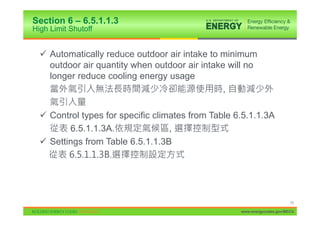 Section 6 – 6.5.1.1.3
High Limit Shutoff


  9 Automatically reduce outdoor air intake to minimum
    outdoor air quantity when outdoor air intake will no
    longer reduce cooling energy usage
                                                ,

  9 Control types for specific climates from Table 6.5.1.1.3A
         6.5.1.1.3A.               ,
  9 Settings from Table 6.5.1.1.3B




                                                                          70

                                                    www.energycodes.gov/BECU
 