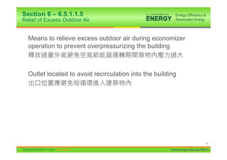 Section 6 – 6.5.1.1.5
Relief of Excess Outdoor Air


  Means to relieve excess outdoor air during economizer
  operation to prevent overpressurizing the building



  Outlet located to avoid recirculation into the building




                                                                             74

                                                       www.energycodes.gov/BECU
 