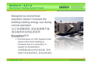 Section 6 – 6.5.1.4
Economizer Heating System Impact


  Designed so economizer
  operation doesn’t increase the
  building heating energy use during
  normal operation
                  ,

  Exception
     9 Economizers on VAV systems that
       cause zone level heating to
       increase due to a reduction in
       supply air temperature
                (VAV)               ,
                           ,
                                                               78

                                         www.energycodes.gov/BECU
 