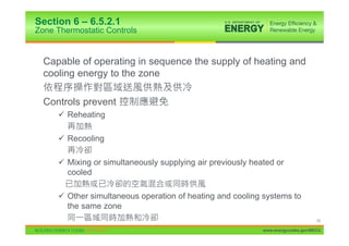 Section 6 – 6.5.2.1
Zone Thermostatic Controls


  Capable of operating in sequence the supply of heating and
  cooling energy to the zone

  Controls prevent
     9 Reheating

     9 Recooling

     9 Mixing or simultaneously supplying air previously heated or
       cooled

     9 Other simultaneous operation of heating and cooling systems to
       the same zone
                                                                                  79

                                                            www.energycodes.gov/BECU
 