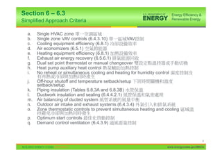 Section 6 – 6.3
Simplified Approach Criteria

  a.   Single HVAC zone
  b.   Single zone VAV controls (6.4.3.10)         VAV
  c.   Cooling equipment efficiency (6.8.1)
  d.   Air economizers (6.5.1)
  e.   Heating equipment efficiency (6.8.1)
  f.   Exhaust air energy recovery (6.5.6.1)
  g.   Dual set point thermostat or manual changeover
  h.   Heat pump auxiliary heat control
  i.   No reheat or simultaneous cooling and heating for humidity control
  j.   Off-hour shutoff and temperature setback/setup
       setback/setup
  k.   Piping insulation (Tables 6.8.3A and 6.8.3B)
  l.   Ductwork insulation and sealing (6.4.4.2.1)
  m.   Air balancing of ducted system
  n.   Outdoor air intake and exhaust systems (6.4.3.4)
  o.   Zone thermostatic controls to prevent simultaneous heating and cooling
  p.   Optimum start controls
  q.   Demand control ventilation (6.4.3.9)


                                                                                               8

                                                                        www.energycodes.gov/BECU
 