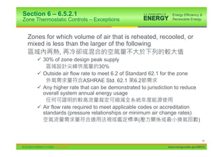 Section 6 – 6.5.2.1
Zone Thermostatic Controls – Exceptions


  Zones for which volume of air that is reheated, recooled, or
  mixed is less than the larger of the following
              ,
     9 30% of zone design peak supply
                                30%
     9 Outside air flow rate to meet 6.2 of Standard 62.1 for the zone
                         ASHRAE Std. 62.1 6.2
     9 Any higher rate that can be demonstrated to jurisdiction to reduce
       overall system annual energy usage

     9 Air flow rate required to meet applicable codes or accreditation
       standards (pressure relationships or minimum air change rates)
                                                 (                             )


                                                                                   80

                                                            www.energycodes.gov/BECU
 