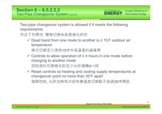 Section 6 – 6.5.2.2.2
Two-Pipe Changeover System (cont’d)

  Two-pipe changeover system is allowed if it meets the following
  requirements:
               ,
      9 Dead band from one mode to another is • 15 F outdoor air
         temperature
                           15oF
      9 Controls to allow operation of • 4 hours in one mode before
         changing to another mode
                                           4
      9 Reset controls so heating and cooling supply temperatures at
         changeover point no more than 30 F apart
                 ,                                       30oF




                                                                                             86
                                       Diagram Courtesy of Ken Baker
                                                                       www.energycodes.gov/BECU
 