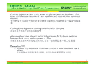 Section 6 – 6.5.2.2.3
Hydronic (Water Loop) Heat Pump Systems (cont’d)

Controls to provide heat pump water supply temperature deadband of at
least 20 F between initiation of heat rejection and heat addition by central
devices
                                                                       20oF


Cooling tower bypass or cooling tower isolation dampers


A two-position valve at each hydronic heat pump for hydronic systems
having a total pump system power > 10 hp
                        10hp           ,

Exception
    9 If system loop temperature optimization controller is used, deadband < 20 F is
      allowed




                                                                                                88

                                                                          www.energycodes.gov/BECU
 