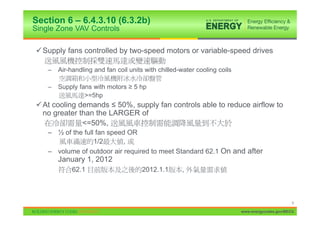 Section 6 – 6.4.3.10 (6.3.2b)
Single Zone VAV Controls

9 Supply fans controlled by two-speed motors or variable-speed drives

    –   Air-handling and fan coil units with chilled-water cooling coils

    –   Supply fans with motors • 5 hp
                 >=5hp
9 At cooling demands ” 50%, supply fan controls able to reduce airflow to
  no greater than the LARGER of
              <=50%,
    – ½ of the full fan speed OR
                   1/2       ,
    – volume of outdoor air required to meet Standard 62.1 On and after
        January 1, 2012
             62.1                     2012.1.1       ,



                                                                                                  9

                                                                           www.energycodes.gov/BECU
 