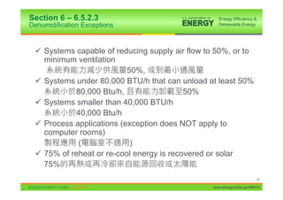 Section 6 – 6.5.2.3
Dehumidification Exceptions


 9 Systems capable of reducing supply air flow to 50%, or to
   minimum ventilation
                          50%,
 9 Systems under 80,000 BTU/h that can unload at least 50%
           80,000 Btu/h,                  50%
 9 Systems smaller than 40,000 BTU/h
           40,000 Btu/h
 9 Process applications (exception does NOT apply to
   computer rooms)
            (              )
 9 75% of reheat or re-cool energy is recovered or solar
   75%
                                                                       90

                                                 www.energycodes.gov/BECU
 
