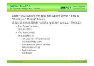 Section 6 – 6.5.3
Air System Design and Control


 Each HVAC system with total fan system power > 5 hp to
 meet 6.5.3.1 through 6.5.3.2
                              5 hp       6.5.3.1 6.5.3.4.
     9 Fan Power Limitation

     9 VAV Fan Control

         – Part Load Fan Power Limitation

         – Static Pressure Sensor location

         – Set Point Reset



                                                                      92

                                                www.energycodes.gov/BECU
 