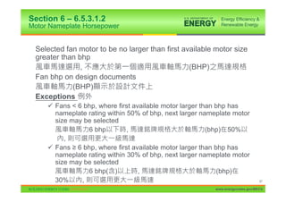 Section 6 – 6.5.3.1.2
Motor Nameplate Horsepower


 Selected fan motor to be no larger than first available motor size
 greater than bhp
               ,                                 (BHP)
 Fan bhp on design documents
            (BHP)
 Exceptions
     9 Fans < 6 bhp, where first available motor larger than bhp has
       nameplate rating within 50% of bhp, next larger nameplate motor
       size may be selected
                 6 bhp         ,                          (bhp) 50%
          ,
     9 Fans • 6 bhp, where first available motor larger than bhp has
       nameplate rating within 30% of bhp, next larger nameplate motor
       size may be selected
                 6 bhp( )          ,                          (bhp)
       30%     ,                                                                97

                                                          www.energycodes.gov/BECU
 