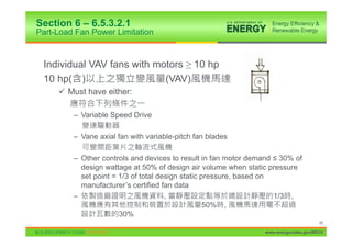 Section 6 – 6.5.3.2.1
Part-Load Fan Power Limitation


 Individual VAV fans with motors • 10 hp
 10 hp( )                   (VAV)
     9 Must have either:

         – Variable Speed Drive

         – Vane axial fan with variable-pitch fan blades

         – Other controls and devices to result in fan motor demand ” 30% of
           design wattage at 50% of design air volume when static pressure
           set point = 1/3 of total design static pressure, based on
           manufacturer’s certified fan data
         –                            ,                              1/3 ,
                                                   50% ,
                       30%
                                                                                       98

                                                                 www.energycodes.gov/BECU
 