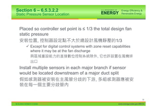 Section 6 – 6.5.3.2.2
Static Pressure Sensor Location


 Placed so controller set point is ” 1/3 the total design fan
 static pressure
           ,                                         1/3
     9 Except for digital control systems with zone reset capabilities
       where it may be at the fan discharge
                                                 ,


 Install multiple sensors in each major branch if sensor
 would be located downstream of a major duct split
                                         ,



                                                                                    99

                                                              www.energycodes.gov/BECU
 