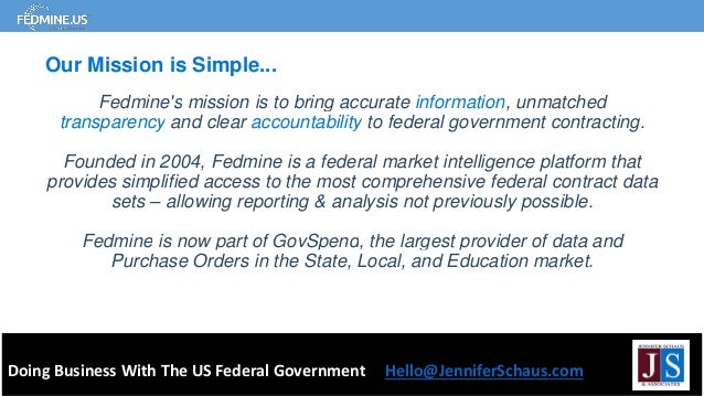 Fedmine's mission is to bring accurate information, unmatched
transparency and clear accountability to federal government contracting.
Founded in 2004, Fedmine is a federal market intelligence platform that
provides simplified access to the most comprehensive federal contract data
sets – allowing reporting & analysis not previously possible.
Fedmine is now part of GovSpend, the largest provider of data and
Purchase Orders in the State, Local, and Education market.
Doing Business With The US Federal Government Hello@JenniferSchaus.com
Our Mission is Simple...
 