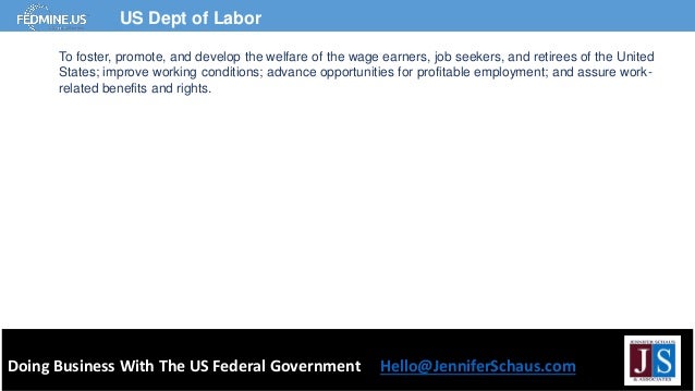 Doing Business With The US Federal Government Hello@JenniferSchaus.com
US Dept of Labor
To foster, promote, and develop the welfare of the wage earners, job seekers, and retirees of the United
States; improve working conditions; advance opportunities for profitable employment; and assure work-
related benefits and rights.
 