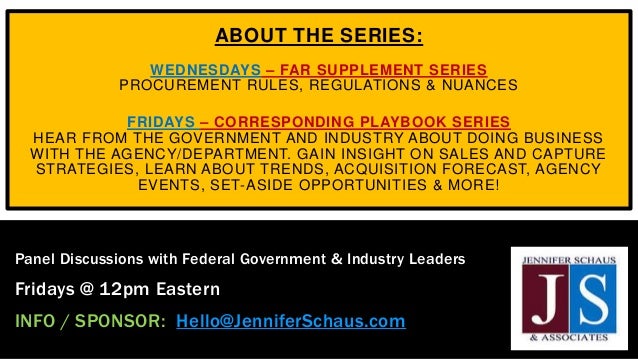 ABOUT THE SERIES:
WEDNESDAYS – FAR SUPPLEMENT SERIES
PROCUREMENT RULES, REGULATIONS & NUANCES
FRIDAYS – CORRESPONDING PLAYBOOK SERIES
HEAR FROM THE GOVERNMENT AND INDUSTRY ABOUT DOING BUSINESS
WITH THE AGENCY/DEPARTMENT. GAIN INSIGHT ON SALES AND CAPTURE
STRATEGIES, LEARN ABOUT TRENDS, ACQUISITION FORECAST, AGENCY
EVENTS, SET-ASIDE OPPORTUNITIES & MORE!
Panel Discussions with Federal Government & Industry Leaders
Fridays @ 12pm Eastern
INFO / SPONSOR: Hello@JenniferSchaus.com
 