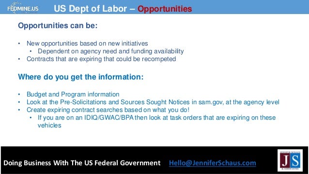 Doing Business With The US Federal Government Hello@JenniferSchaus.com
US Dept of Labor – Opportunities
Opportunities can be:
• New opportunities based on new initiatives
• Dependent on agency need and funding availability
• Contracts that are expiring that could be recompeted
Where do you get the information:
• Budget and Program information
• Look at the Pre-Solicitations and Sources Sought Notices in sam.gov, at the agency level
• Create expiring contract searches based on what you do!
• If you are on an IDIQ/GWAC/BPA then look at task orders that are expiring on these
vehicles
 
