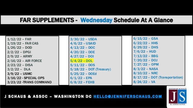 FAR SUPPLEMENTS - Wednesday Schedule At A Glance
J S C H AUS & A S SOC – WASHI NGTON D C H E L LO@JENNIFER SCHAUS.COM
2 0 2 - 3 6 5 - 0 5 9 8
1/12/22 – FAR
1/19/22 – FAR CAS
1/26/22 – DOD
2/2/22 – DPGI
2/9/22 – ARMY
2/16/22 – AIR FORCE
2/23/22 – DISA
3/2/22 – DLA
3/9/22 – USMC
3/16/22 - SPECIAL OPS
3/23/22 -TRANS COMMAND
3/30/22 – USDA
4/6/22 – USAID
4/13/22 – DOC
4/20/22 – DOE
4/27/22 – DOI
5/4/22 – DOL
5/11/22 – DOS
5/18/22 – DOT (Treasury)
5/25/22 – DOEd
6/1/22 – EPA
6/8/22 – FEHB
6/15/22 – GSA
6/22/22 – HHS
6/29/22 – DHS
7/6/22 – HUD
7/13/22 – BBG
7/20/22 – DOJ
7/27/22 – OPM
8/3/22 – NASA
8/10/22 – NRC
8/17/22 – DOT (Transportation)
8/24/22 – VA
 