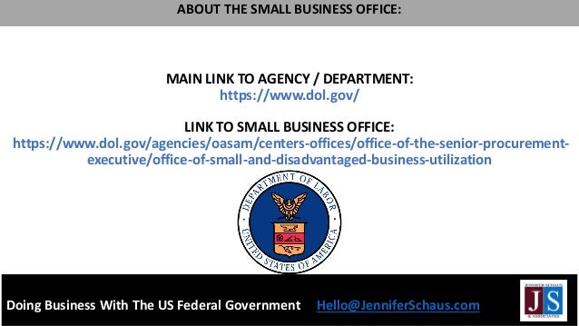 MAIN LINK TO AGENCY / DEPARTMENT:
https://www.dol.gov/
LINK TO SMALL BUSINESS OFFICE:
https://www.dol.gov/agencies/oasam/centers-offices/office-of-the-senior-procurement-
executive/office-of-small-and-disadvantaged-business-utilization
Doing Business With The US Federal Government Hello@JenniferSchaus.com
ABOUT THE SMALL BUSINESS OFFICE:
 