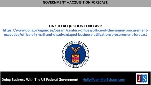 LINK TO ACQUISITON FORECAST:
https://www.dol.gov/agencies/oasam/centers-offices/office-of-the-senior-procurement-
executive/office-of-small-and-disadvantaged-business-utilization/procurement-forecast
Doing Business With The US Federal Government Hello@JenniferSchaus.com
GOVERNMENT – ACQUISITION FORECAST:
 