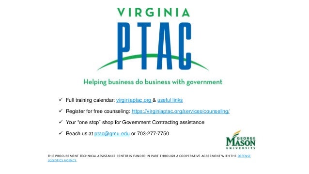  Full training calendar: virginiaptac.org & useful links
 Register for free counseling: https://virginiaptac.org/services/counseling/
 Your “one stop” shop for Government Contracting assistance
 Reach us at ptac@gmu.edu or 703-277-7750
THIS PROCUREMENT TECHNICAL ASSISTANCE CENTER IS FUNDED IN PART THROUGH A COOPERATIVE AGREEMENT WITH THE DEFENSE
LOGISTICS AGENCY.
 