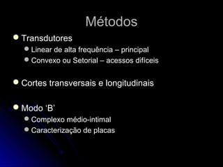MétodosMétodos
TransdutoresTransdutores
Linear de alta frequência – principalLinear de alta frequência – principal
Convexo ou Setorial – acessos difíceisConvexo ou Setorial – acessos difíceis
Cortes transversais e longitudinaisCortes transversais e longitudinais
Modo ‘B’Modo ‘B’
Complexo médio-intimalComplexo médio-intimal
Caracterização de placasCaracterização de placas
 