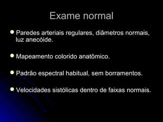Exame normalExame normal
Paredes arteriais regulares, diâmetros normais,Paredes arteriais regulares, diâmetros normais,
luz anecóide.luz anecóide.
Mapeamento colorido anatômico.Mapeamento colorido anatômico.
Padrão espectral habitual, sem borramentos.Padrão espectral habitual, sem borramentos.
Velocidades sistólicas dentro de faixas normais.Velocidades sistólicas dentro de faixas normais.
 