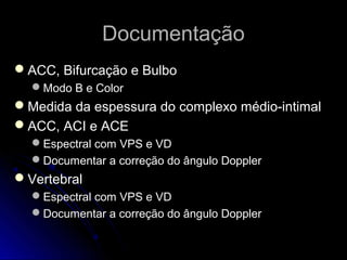 DocumentaçãoDocumentação
ACC, Bifurcação e BulboACC, Bifurcação e Bulbo
Modo B e ColorModo B e Color
Medida da espessura do complexo médio-intimalMedida da espessura do complexo médio-intimal
ACC, ACI e ACEACC, ACI e ACE
Espectral com VPS e VDEspectral com VPS e VD
Documentar a correção do ângulo DopplerDocumentar a correção do ângulo Doppler
VertebralVertebral
Espectral com VPS e VDEspectral com VPS e VD
Documentar a correção do ângulo DopplerDocumentar a correção do ângulo Doppler
 