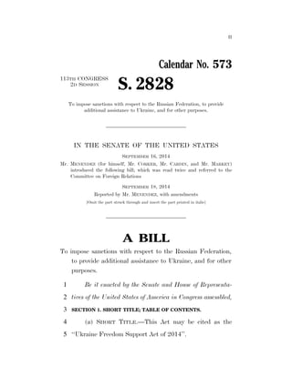 II 
Calendar No. 573 
2D SESSION S. 2828 
113TH CONGRESS 
To impose sanctions with respect to the Russian Federation, to provide 
additional assistance to Ukraine, and for other purposes. 
IN THE SENATE OF THE UNITED STATES 
SEPTEMBER 16, 2014 
Mr. MENENDEZ (for himself, Mr. CORKER, Mr. CARDIN, and Mr. MARKEY) 
introduced the following bill; which was read twice and referred to the 
Committee on Foreign Relations 
SEPTEMBER 18, 2014 
Reported by Mr. MENENDEZ, with amendments 
[Omit the part struck through and insert the part printed in italic] 
A BILL 
To impose sanctions with respect to the Russian Federation, 
to provide additional assistance to Ukraine, and for other 
purposes. 
1 Be it enacted by the Senate and House of Representa-2 
tives of the United States of America in Congress assembled, 
3 SECTION 1. SHORT TITLE; TABLE OF CONTENTS. 
4 (a) SHORT TITLE.—This Act may be cited as the 
5 ‘‘Ukraine Freedom Support Act of 2014’’. 
VerDate Sep 11 2014 03:28 Sep 19, 2014 Jkt 039200 PO 00000 Frm 00001 Fmt 6652 Sfmt 6201 E:BILLSS2828.RS S2828 emcdonald on DSK67QTVN1PROD with BILLS 
 