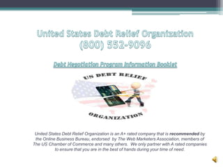 United States Debt Relief Organization(800) 552-9096Debt Negotiation Program Information Booklet United States Debt Relief Organization is an A+ rated company that is recommended by the Online Business Bureau, endorsed  by The Web Marketers Association, members of The US Chamber of Commerce and many others.  We only partner with A rated companies to ensure that you are in the best of hands during your time of need. 