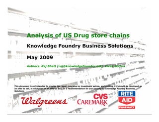 Analysis of US Drug store chains
            Knowledge Foundry Business Solutions

            May 2009
            Authors: Raj Bhatt (raj@knowledgefoundry.net), Vivek Bothra




This document is not intended to provide tax, legal, insurance or investment advice, and nothing in it should be construed as
an offer to sell, a solicitation of an offer to buy, or a recommendation for any security by Knowledge Foundry Business
Solutions.
 