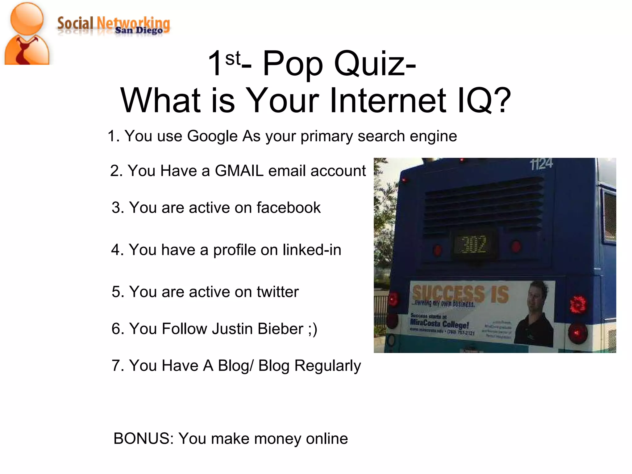 1 st - Pop Quiz-  What is Your Internet IQ? 1. You use Google As your primary search engine 2. You Have a GMAIL email account BONUS: You make money online 7. You Have A Blog/ Blog Regularly 5. You are active on twitter 4. You have a profile on linked-in 3. You are active on facebook  6. You Follow Justin Bieber ;) 