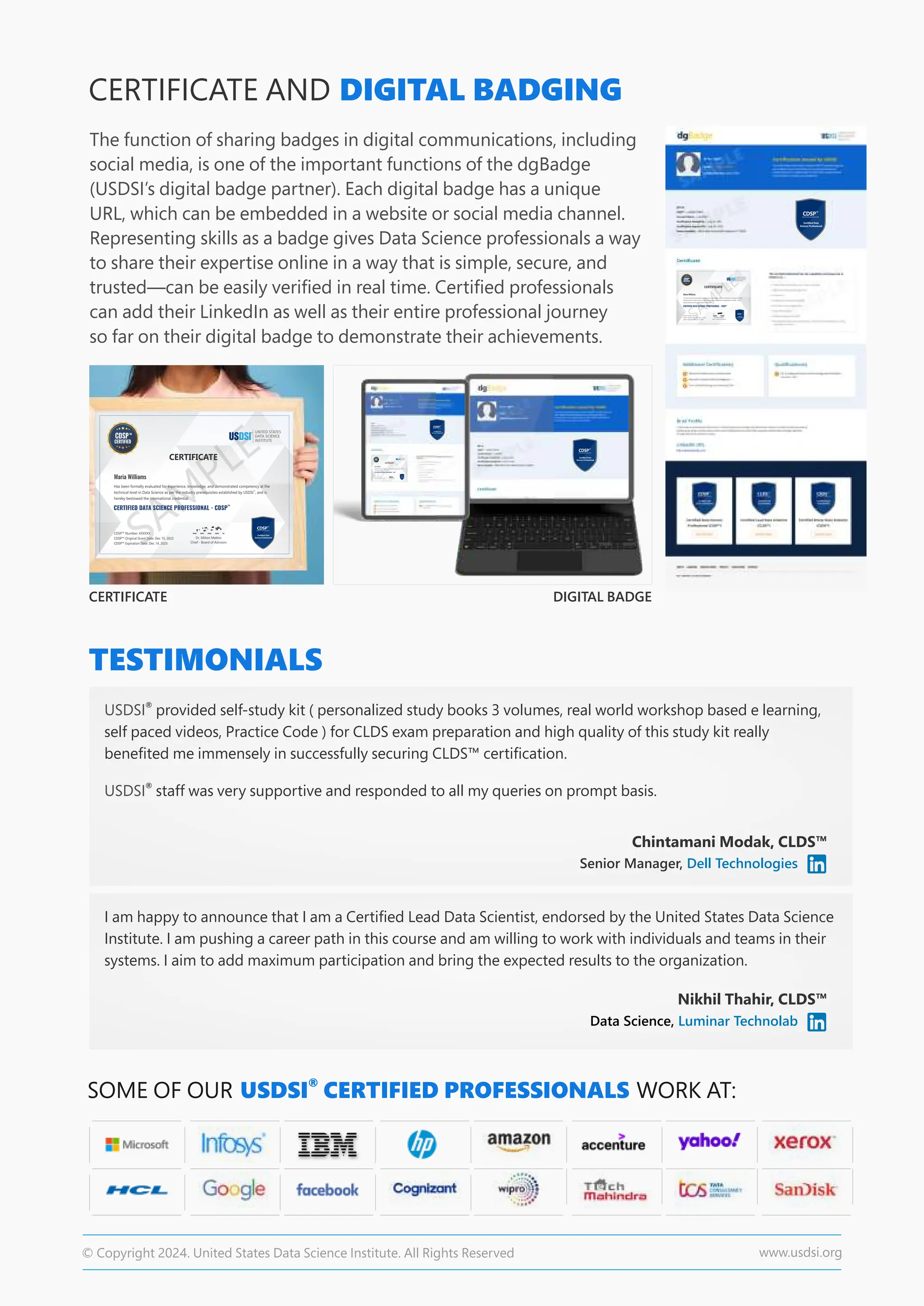 CERTIFICATE
CERTIFICATE AND DIGITAL BADGING
The function of sharing badges in digital communications, including
social media, is one of the important functions of the dgBadge
(USDSI’s digital badge partner). Each digital badge has a unique
URL, which can be embedded in a website or social media channel.
Representing skills as a badge gives Data Science professionals a way
to share their expertise online in a way that is simple, secure, and
trusted—can be easily veriﬁed in real time. Certiﬁed professionals
can add their LinkedIn as well as their entire professional journey
so far on their digital badge to demonstrate their achievements.
DIGITAL BADGE
TESTIMONIALS
Chintamani Modak, CLDS™
Senior Manager, Dell Technologies
Nikhil Thahir, CLDS™
SOME OF OUR WORK AT:
®
USDSI CERTIFIED PROFESSIONALS
Data Science, Luminar Technolab
®
USDSI provided self-study kit ( personalized study books 3 volumes, real world workshop based e learning,
self paced videos, Practice Code ) for CLDS exam preparation and high quality of this study kit really
beneﬁted me immensely in successfully securing CLDS™ certiﬁcation.
®
USDSI staff was very supportive and responded to all my queries on prompt basis.
I am happy to announce that I am a Certiﬁed Lead Data Scientist, endorsed by the United States Data Science
Institute. I am pushing a career path in this course and am willing to work with individuals and teams in their
systems. I aim to add maximum participation and bring the expected results to the organization.
© Copyright 2024. United States Data Science Institute. All Rights Reserved www.usdsi.org
 