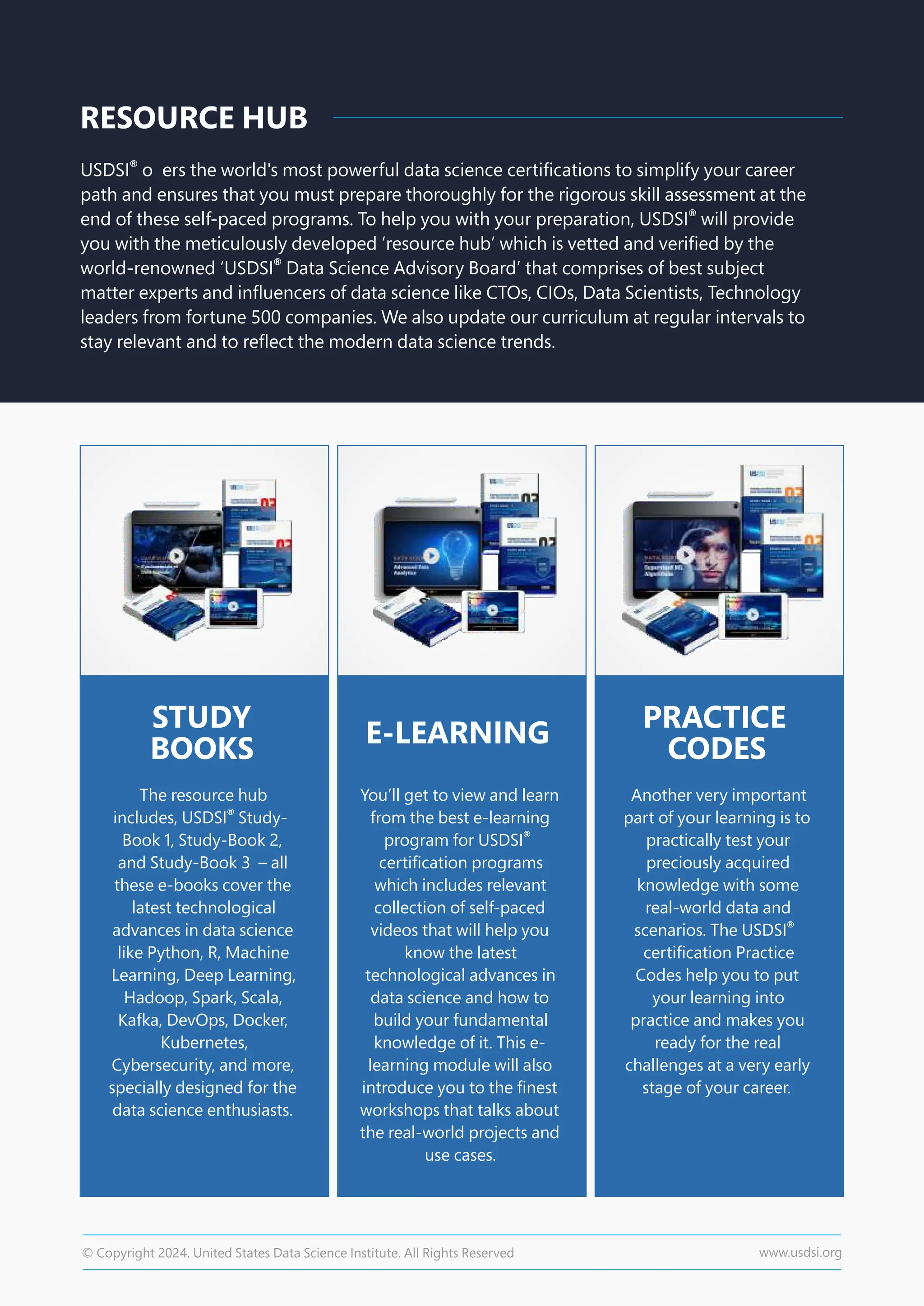 RESOURCE HUB
®
USDSI o ers the world's most powerful data science certiﬁcations to simplify your career
path and ensures that you must prepare thoroughly for the rigorous skill assessment at the
®
end of these self-paced programs. To help you with your preparation, USDSI will provide
you with the meticulously developed ‘resource hub’ which is vetted and veriﬁed by the
world-renowned ‘ Data Science Advisory Board’ that comprises of best subject
®
USDSI
matter experts and inﬂuencers of data science like CTOs, CIOs, Data Scientists, Technology
leaders from fortune 500 companies. We also update our curriculum at regular intervals to
stay relevant and to reﬂect the modern data science trends.
STUDY
BOOKS
The resource hub
includes, Study-
®
USDSI
Book 1, Study-Book 2,
and Study-Book 3 – all
these e-books cover the
latest technological
advances in data science
like Python, R, Machine
Learning, Deep Learning,
Hadoop, Spark, Scala,
Kafka, DevOps, Docker,
Kubernetes,
Cybersecurity, and more,
specially designed for the
data science enthusiasts.
You’ll get to view and learn
from the best e-learning
program for ®
USDSI
certiﬁcation programs
which includes relevant
collection of self-paced
videos that will help you
know the latest
technological advances in
data science and how to
build your fundamental
knowledge of it. This e-
learning module will also
introduce you to the ﬁnest
workshops that talks about
the real-world projects and
use cases.
Another very important
part of your learning is to
practically test your
preciously acquired
knowledge with some
real-world data and
scenarios. The ®
USDSI
certiﬁcation Practice
Codes help you to put
your learning into
practice and makes you
ready for the real
challenges at a very early
stage of your career.
E-LEARNING
PRACTICE
CODES
© Copyright 2024. United States Data Science Institute. All Rights Reserved www.usdsi.org
 