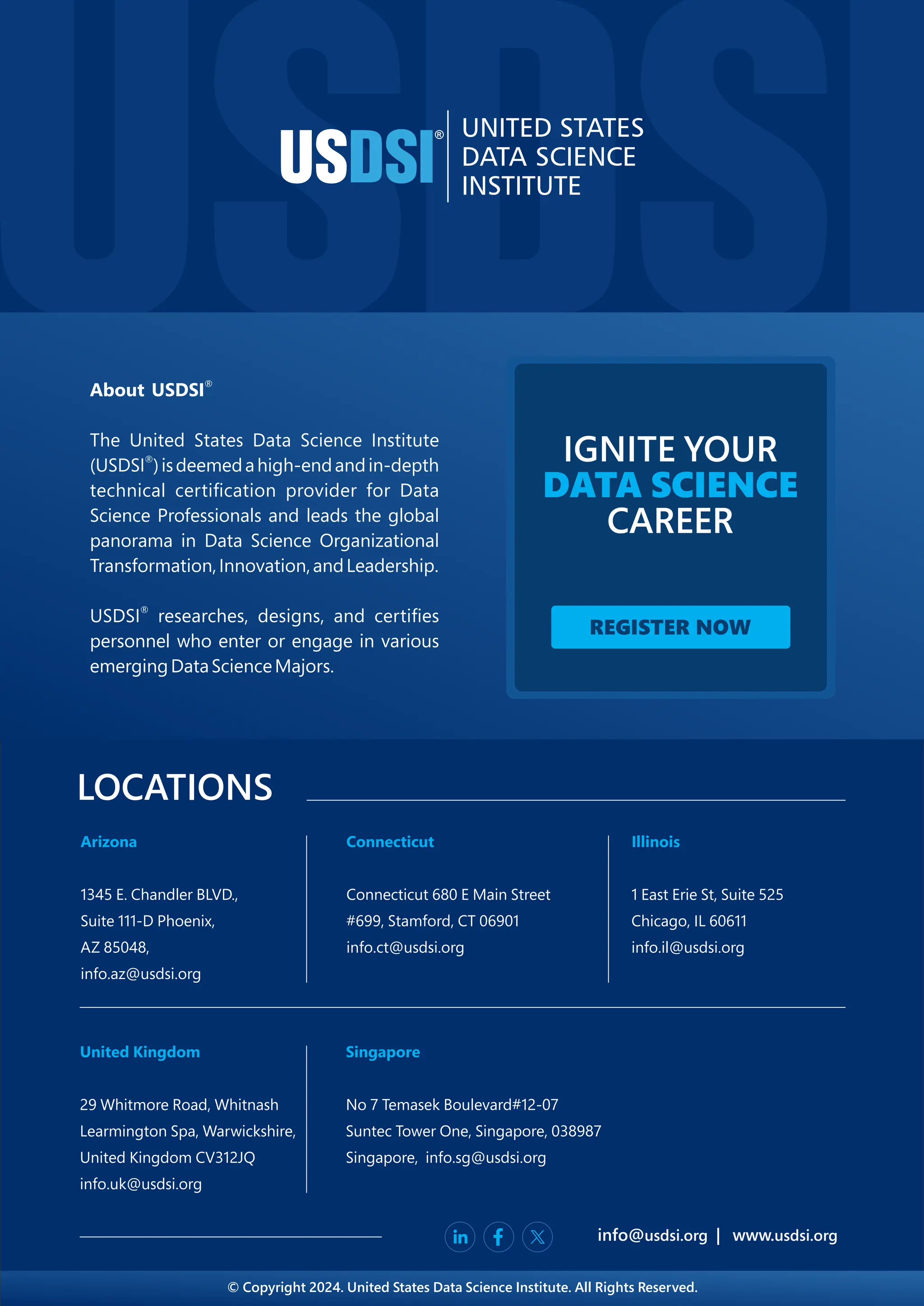 ®
About USDSI
The United States Data Science Institute
®
(USDSI )isdeemedahigh-endandin-depth
technical certiﬁcation provider for Data
Science Professionals and leads the global
panorama in Data Science Organizational
Transformation,Innovation,andLeadership.
®
USDSI researches, designs, and certiﬁes
personnel who enter or engage in various
emergingDataScienceMajors.
IGNITE YOUR
DATA SCIENCE
CAREER
REGISTER NOW
LOCATIONS
info@ | www.
usdsi.org usdsi.org
Arizona
1345 E. Chandler BLVD.,
Suite 111-D Phoenix,
AZ 85048,
info.az@usdsi.org
Connecticut
Connecticut 680 E Main Street
#699, Stamford, CT 06901
info.ct@usdsi.org
Illinois
1 East Erie St, Suite 525
Chicago, IL 60611
info.il@usdsi.org
Singapore
No 7 Temasek Boulevard#12-07
Suntec Tower One, Singapore, 038987
Singapore, info.sg@usdsi.org
United Kingdom
29 Whitmore Road, Whitnash
Learmington Spa, Warwickshire,
United Kingdom CV312JQ
info.uk@usdsi.org
© Copyright 2024. United States Data Science Institute. All Rights Reserved.
 