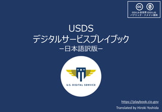 USDS
デジタルサービスプレイブック
ー⽇本語訳版ー
Translated by Hiroki Yoshida
https://playbook.cio.gov
CC0 1.0 全世界 (CC0 1.0)
パブリック・ドメイン提供
 