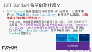 • .NET Standard
.net 程式庫 BCL (Base Class Library) 並取
代現有的可攜式類別庫 PCLs.
所以目標是希望開發人員不會因為這(Full .NET Framework
／.NET Core／Xamarin)三個平台就要改寫 .NET 程式碼
.NET BCL （Base Class Library） .NET
Standard
 