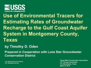 U.S. Department of the Interior
U.S. Geological Survey
Use of Environmental Tracers for
Estimating Rates of Groundwater
Recharge to the Gulf Coast Aquifer
System in Montgomery County,
Texas
by Timothy D. Oden
Prepared in Cooperation with Lone Star Groundwater
Conservation District
Texas Water Conservation Association
70TH Annual Convention
The Woodlands, Texas
March 6, 2014
 